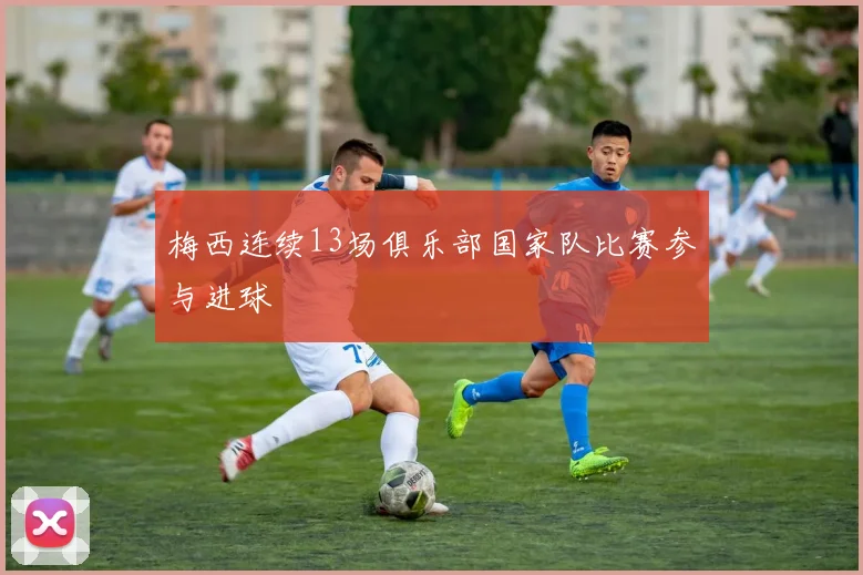 梅西连续13场俱乐部国家队比赛参与进球